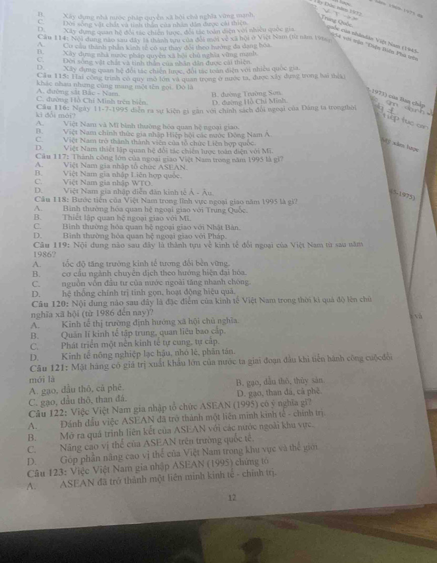 lược
Dây Đức năm 1972
B. Xây dựng nhà nước pháp quyền xã hội chủ nghĩa vừng mạnh
Trung Quốc
C.Đời sông vật chất và tinh thần của nhân dẫn được cải thiện.
DXây dựng quan hệ đội tác chiến lược, đội tác toàn diện với nhiều quốc gia quốc của nhândân Việt Nam (1945)
Cầu 114: Nội dung nào sau đây là thành tựu của đổi mới về xã hội ở Việt Nam (từ năm 1986)
A.Cơ cầu thành phần kinh tế có sự thay đôi theo hướng đa dạng hóa.
954 với trận 'Diện Biên Phú trên
B. Xây dựng nhà nước pháp quyền xã hội chủ nghĩa vũng mạnh
C. Đời sóng vật chất và tỉnh thần của nhân dân được cải thiện,
DXây dựng quan hệ đội tác chiến lược, đổi tác toàn diện với nhiều quốc gia,
Câu 115: Hai công trình có quy mở lớn và quan trong ở nước ta, được xây dựng trong hai theki
khác nhau nhưng cùng mang một tên gọi. Đó là
A. đường sắt Bắc - Nam.
B. đường Trường Sơn
(-1973) của Ban chấp
C. đường Hồ Chí Minh trên biển. D. đường Hồ Chỉ Minh.
Cầu 116: Ngày 11-7-1995 diễn ra sự kiện gì găn với chính sách đổi ngoại của Đảng ta trongthời
kì đổi mới?

A.Việt Nam và Mĩ bình thường hóa quan hệ ngoại giao.
B.Việt Nam chính thức gia nhập Hiệp hội các nước Đông Nam Á
C.Việt Nam trở thành thánh viên của tổ chức Liên hợp quốc
Mỹ xâm lược
D.Việt Nam thiết lập quan hệ đổi tác chiến lược toàn diện với Mĩ.
Câu 117: Thành công lớn của ngoại giao Việt Nam trong năm 1995 là gì?
A.Việt Nam gia nhập tổ chức ASEAN.
B.Việt Nam gia nhập Liên hợp quốc.
C.Việt Nam gia nhập WTO.
D.Việt Nam gia nhập diễn đàn kinh tế Ả - Âu.
(5-1975)
Câu 118: Bước tiến của Việt Nam trong lĩnh vực ngoại giao năm 1995 là gì?
A.Binh thường hóa quan hệ ngoại giao với Trung Quốc.
B. Thiết lập quan hệ ngoại giao với Mĩ.
C.Bình thường hóa quan hệ ngoại giao với Nhật Bản.
D. Bình thường hóa quan hệ ngoại giao với Pháp.
Câu 119: Nội dung nào sau đây là thành tựu về kinh tế đối ngoại của Việt Nam từ sau năm
1986?
A.tốc độ tăng trưởng kinh tế tương đối bền vững.
B. cơ cầu ngành chuyển dịch theo hướng hiện đại hóa.
C. nguồn vốn đầu tư của nước ngoài tăng nhanh chóng.
D. hệ thống chính trị tính gọn, hoạt động hiệu quả.
Câu 120: Nội dung nào sau dây là đặc điểm của kinh tế Việt Nam trong thời kì quả độ lên chủ
nghĩa xã hội (từ 1986 đến nay)?  vá
A. Kinh tế thị trường định hướng xã hội chủ nghĩa.
B. Quản lí kinh tế tập trung, quan liêu bao cấp.
C. Phát triển một nền kinh tế tự cung, tự cấp.
D. Kinh tế nông nghiệp lạc hậu, nhỏ lệ, phân tản.
Câu 121: Mặt hàng có giá trị xuất khẩu lớn của nước ta giai đoạn đầu khì tiến hành công cuộcđổi
mới là
A. gạo, đầu thô, cả phê. B. gạo, đầu thô, thủy sản.
C. gạo, đầu thô, than đá. D. gạo, than đã, cả phê.
Câu 122: Việc Việt Nam gia nhập tổ chức ASEAN (1995) có ý nghĩa gi?
A.       Đánh đấu việc ASEAN đã trở thành một liên minh kinh tế - chính trị.
B. Mở ra quá trình liên kết của ASEAN với các nước ngoài khu vực.
C. Năng cao vị thể của ASEAN trên trường quốc tế,
D. Góp phần nâng cao vị thế của Việt Nam trong khu vực và thế giới
Câu 123: Việc Việt Nam gia nhập ASEAN (1995) chứng tớ
A. ASEAN đã trở thành một liên mình kính tế - chính trị.
12