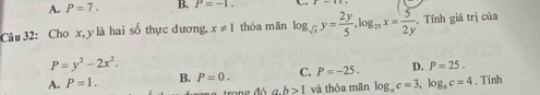 A. P=7. B. P=-1. 
Câu 32: Cho x, y là hai số thực dương. x!= 1 thỏa mãn log _sqrt(x)y= 2y/5 , log _25x= 5/2y . Tính giá trị của
P=y^2-2x^2.
A. P=1. B. P=0. C. P=-25. D. P=25.
b>1 và thỏa mãn log _ac=3, log _bc=4. Tính