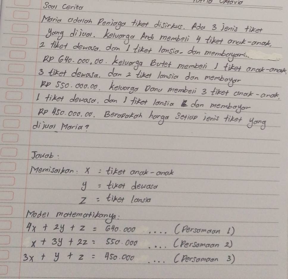 8001 Cerita 
Maria adaloh Peniaga tiket disirkus. Ada 3 Jenis tiket 
yong dijuol. Kelworga Ard membeli 4 tiket arok-anok,
2 tiket dewasa, dan I liket lansia, don memboryari
Rp 640. 000, 00. Kelvorga Butet memberi I tiket anak-anak 
3 tiket dewasa, dan 2 tiket lansia don memboyar
p 550. 000. 00. Kelvorgo Dane membeli 3 tiket anak-anak. 
I tiket devosa, dan I fiker longiaI don memboyar
p 450. 000, 00. Beropakoh harga Setioo jenis tiket yong 
dijual Maria? 
Jouab: 
Memisolkan: X : tiket andk- anak
y= tiket devrasor
z= tiket lansla 
Hodel motematikanya:
4x+2y+z=640.000 _(Persamaan 1)
x+3y+2z=550.000 _(Persomaan 2)
3x+y+z=450.000 _(Dersomoan 3)