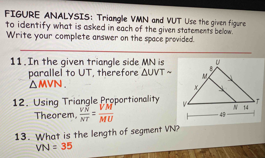 FIGURE ANALYSIS: Triangle VMN and VUT Use the given figure 
to identify what is asked in each of the given statements below. 
Write your complete answer on the space provided. 
11.In the given triangle side MN is 
parallel to UT, therefore △ UVTsim
△ MVN. 
12. Using Triangle Proportionality 
Theorem,  VN/NT = VM/MU 
13. What is the length of segment VN?
VN=35