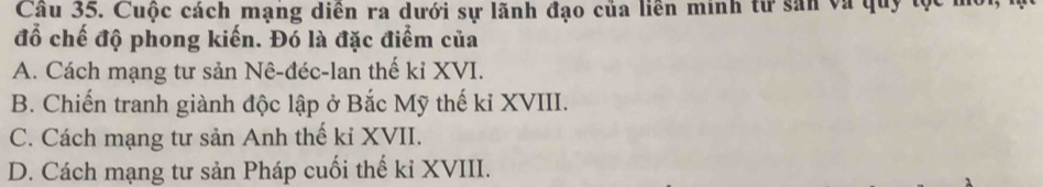 Cầu 35. Cuộc cách mạng diên ra dưới sự lãnh đạo của liền minh từ sản và quy tọc 
đồ chế độ phong kiến. Đó là đặc điểm của
A. Cách mạng tư sản Nê-đéc-lan thế kỉ XVI.
B. Chiến tranh giành độc lập ở Bắc Mỹ thế kỉ XVIII.
C. Cách mạng tư sản Anh thế kỉ XVII.
D. Cách mạng tư sản Pháp cuối thế kỉ XVIII.