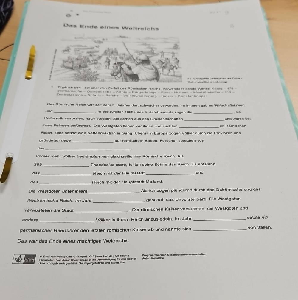 Das Ende eines Weltreichs
Westgoten überqueran die Donau
onstrultion ueichnung)
*  Ergänze den Text über den Zerfall des Römischen Reichs. Verwende folgende Wörter König - 478 -
germanische - Oströmische - König - Bürgerkriege - Rom - Hunnen - Waströmische - 410 -
Zentralasiens - Schutz - Reiche - Volkerwanderung - Kaiser - Konstantinopel
Das Römische Reich war seit dem 3. Jahrhundert schwächer geworden. Im Inneren gab es Wirtschaftskrisen
und . In der zweiten Hälfte des 4. Jahrhunderts zogen die
Reitervolk aus Asien, nach Westen. Sie kamen aus den Graslandschaften __und waren bei , ein
ihren Feinden gefürchtet. Die Westgoten flohen vor ihnen und suchten _im Römischen
Reich. Dies setzte eine Kettenreaktion in Gang: Überall in Europa zogen Völker durch die Provinzen und
gründeten neue _auf römischem Boden. Forscher sprechen von
der_
Immer mehr Völker bedrängten nun gleichzeitig das Römische Reich. Als
_
395 Theodosius starb, teilten seine Söhne das Reich. Es entstand
das_ Reich mit der Hauptstad _und
das_ Reich mit der Hauptstadt Mailand.
Die Westgoten unter ihrem _Alarich zogen plündernd durch das Oströmische und das
Weströmische Reich. Im Jahr_ geschah das Unvorstellbare: Die Westgoten
verwüsteten die Stadt _. Die römischen Kaiser versuchten, die Westgoten und
andere _Völker in ihrem Reich anzusiedeln. Im Jahr _setzte ein
germanischer Heerführer den letzten römischen Kaiser ab und nannte sich _von Italien.
Das war das Ende eines mächtigen Weltreichs.
© Errst Kiett Verlag GmbH, Stuttgart 2015 | www klett de | Alle Rechte Programmbereich Gesellschaftswissenschaften
Klett vorbehalten. Von dieser Druckvorlage ist die Vervielfältigung für den eigenen  Autor: Redaktion
Unferrichtsgebrauch gestattet. Die Kopiergebühren sind abgegolten