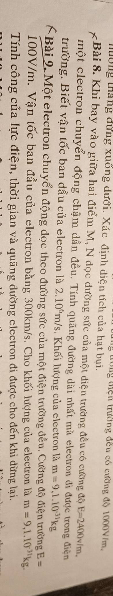 tớng điện trường đều có cường độ 1000V/m, 
hường tháng đứng xuống dưới. Xác định điện tích của hạt bụi. 
Bài 8. Khi bay vào giữa hai điểm M, N dọc đường sức của một điện trường đều có cường độ E=2400v/m, 
một electron chuyển động chậm dần đều. Tính quãng đường dài nhất mà electron đi được trong điện 
trường. Biết vận tốc ban đầu của electron là 2.10^6m/s Khối lượng của electron là m=9, 1.10^(-31)kg
Bài 9. Một electron chuyển động dọc theo đường sức của một điện trường đều. Cường độ điện trường E=
100V/m. Vận tốc ban đầu của electron bằng 300km/s. Cho khối lượng của electron là m=9, 1.10^(-31)kg. 
Tính công của lực điện, thời gian và quãng đường electron đi được cho đến khi dừng lại.