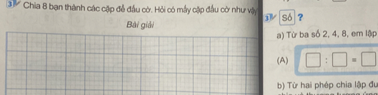 ③ Chia 8 bạn thành các cặp để đầu cờ. Hỏi có mấy cặp đầu cờ như vậy 3 só ?
Bài giải
a) Từ ba số 2, 4, 8, em lập
(A) □ :□ =□
b) Từ hai phép chia lập đu