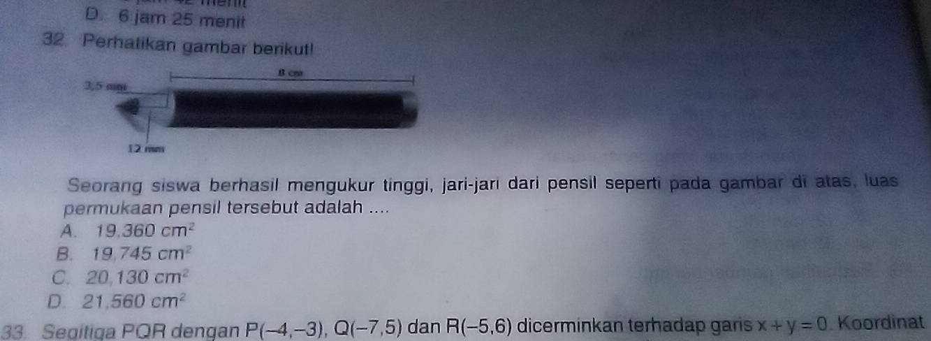 D. 6 jam 25 menit
32. Perhatikan gambar berikut!
Seorang siswa berhasil mengukur tinggi, jari-jari dari pensil seperti pada gambar di atas, luas
permukaan pensil tersebut adalah ....
A. 19.360cm^2
B. 19.745cm^2
C. 20,130cm^2
D. 21,560cm^2
33. Segitiqa PQR dengan P(-4,-3), Q(-7,5) dan R(-5,6) dicerminkan terhadap garis x+y=0. Koordinat