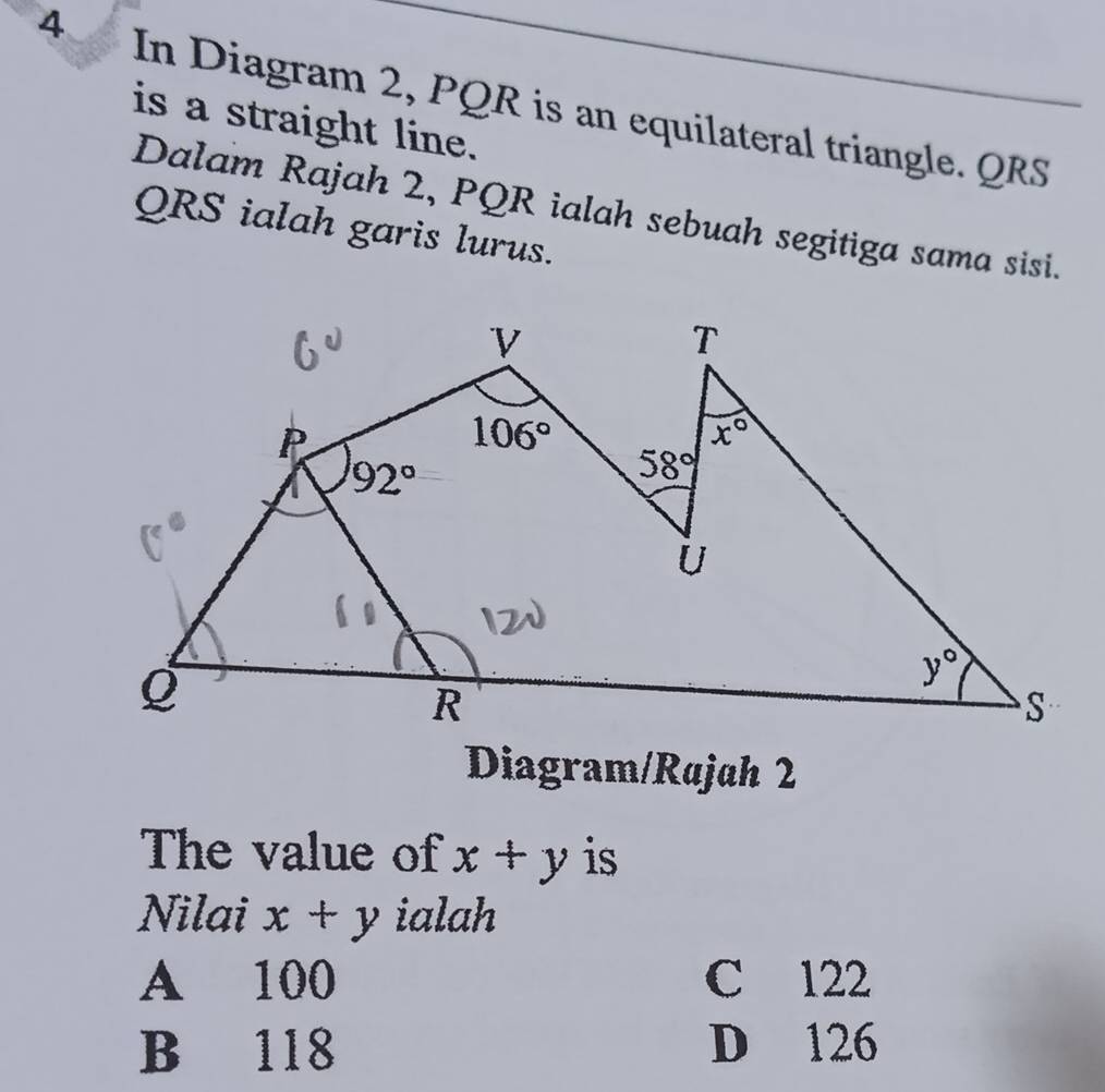 In Diagram 2, PQR is an equilateral triangle. QRS
is a straight line.
Dalam Rajah 2, PQR ialah sebuah segitiga sama sisi.
QRS ialah garis lurus.
Diagram/Rajah 2
The value of x+y is
Nilai x+y ialah
A 100 C 122
B 118 D 126