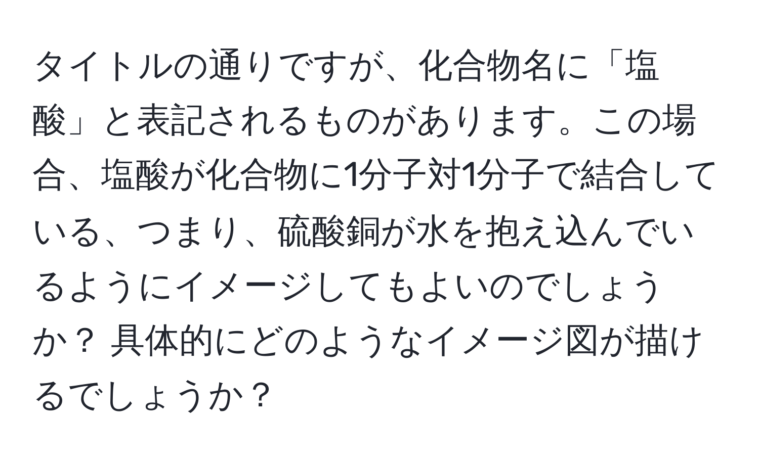 タイトルの通りですが、化合物名に「塩酸」と表記されるものがあります。この場合、塩酸が化合物に1分子対1分子で結合している、つまり、硫酸銅が水を抱え込んでいるようにイメージしてもよいのでしょうか？ 具体的にどのようなイメージ図が描けるでしょうか？