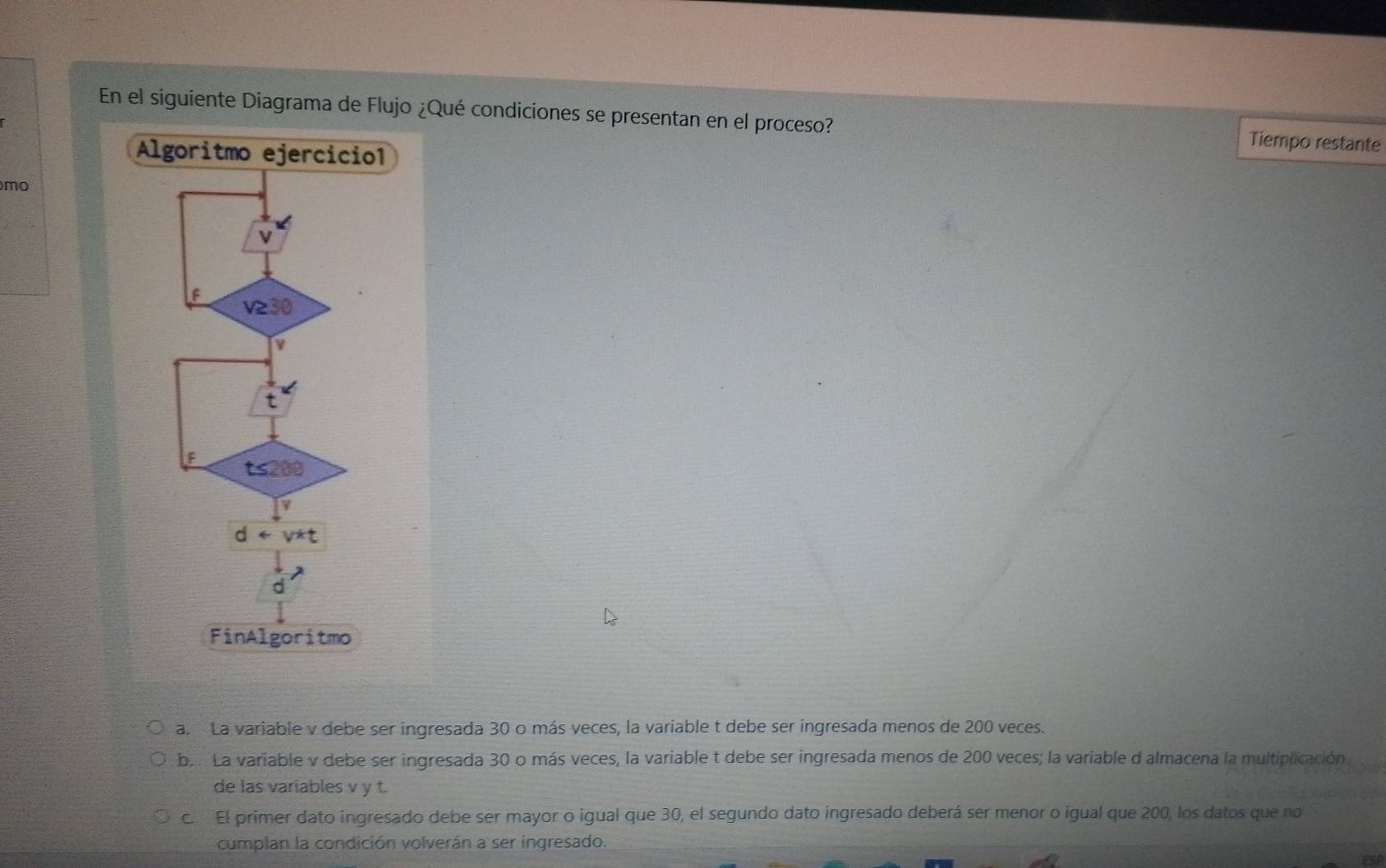 En el siguiente Diagrama de Flujo ¿Qué condiciones se presentan en el proceso? Tiempo restante
mo
a. La variable v debe ser ingresada 30 o más veces, la variable t debe ser ingresada menos de 200 veces.
b. La variable v debe ser ingresada 30 o más veces, la variable t debe ser ingresada menos de 200 veces; la variable d almacena la multiplicación
de las variables v y t.
c. El primer dato ingresado debe ser mayor o igual que 30, el segundo dato ingresado deberá ser menor o igual que 200, los datos que no
cumplan la condición volverán a ser ingresado.