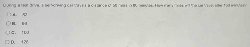 During a test drive, a self-driving car travels a distance of 50 miles in 80 minutes. How many miles will the car travel after 160 minutes?
A. 52
B. 96
C. 100
D. 128