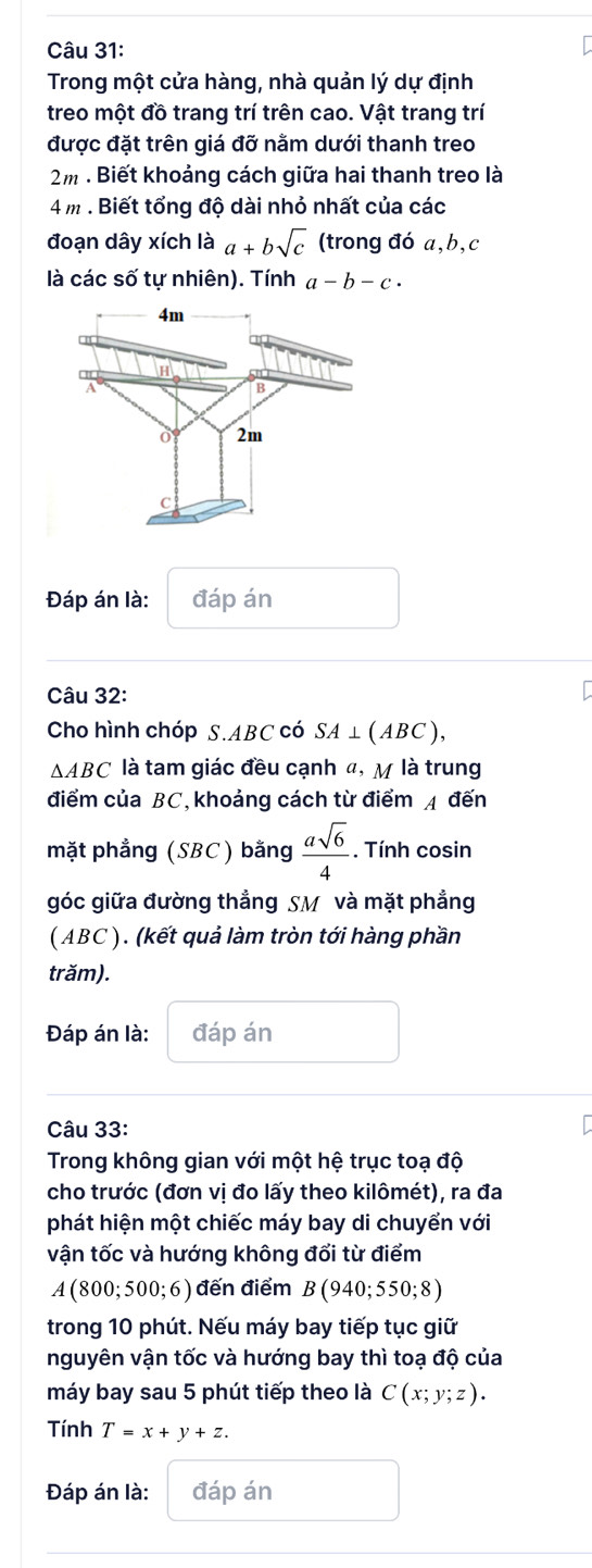 Trong một cửa hàng, nhà quản lý dự định 
treo một đồ trang trí trên cao. Vật trang trí 
được đặt trên giá đỡ nằm dưới thanh treo 
2m : Biết khoảng cách giữa hai thanh treo là
4 m. Biết tổng độ dài nhỏ nhất của các 
đoạn dây xích là a+bsqrt(c) (trong đó a, b, c
là các số tự nhiên). Tính a-b-c·
Đáp án là: đáp án 
Câu 32: 
Cho hình chóp S. ABC có SA⊥ (ABC),
△ ABC là tam giác đều cạnh đ, M là trung 
điểm của BC, khoảng cách từ điểm A đến 
mặt phẳng (SBC) bằng  asqrt(6)/4 . Tính cosin 
góc giữa đường thẳng SM và mặt phẳng 
( ABC ). (kết quả làm tròn tới hàng phần 
trăm). 
Đáp án là: đáp án 
Câu 33: 
Trong không gian với một hệ trục toạ độ 
cho trước (đơn vị đo lấy theo kilômét), ra đa 
phát hiện một chiếc máy bay di chuyển với 
vận tốc và hướng không đổi từ điểm 
A(800; 500; 6) đến điểm B(940;550;8)
trong 10 phút. Nếu máy bay tiếp tục giữ 
nguyên vận tốc và hướng bay thì toạ độ của 
máy bay sau 5 phút tiếp theo là C(x;y;z). 
Tính T=x+y+z. 
Đáp án là: đáp án