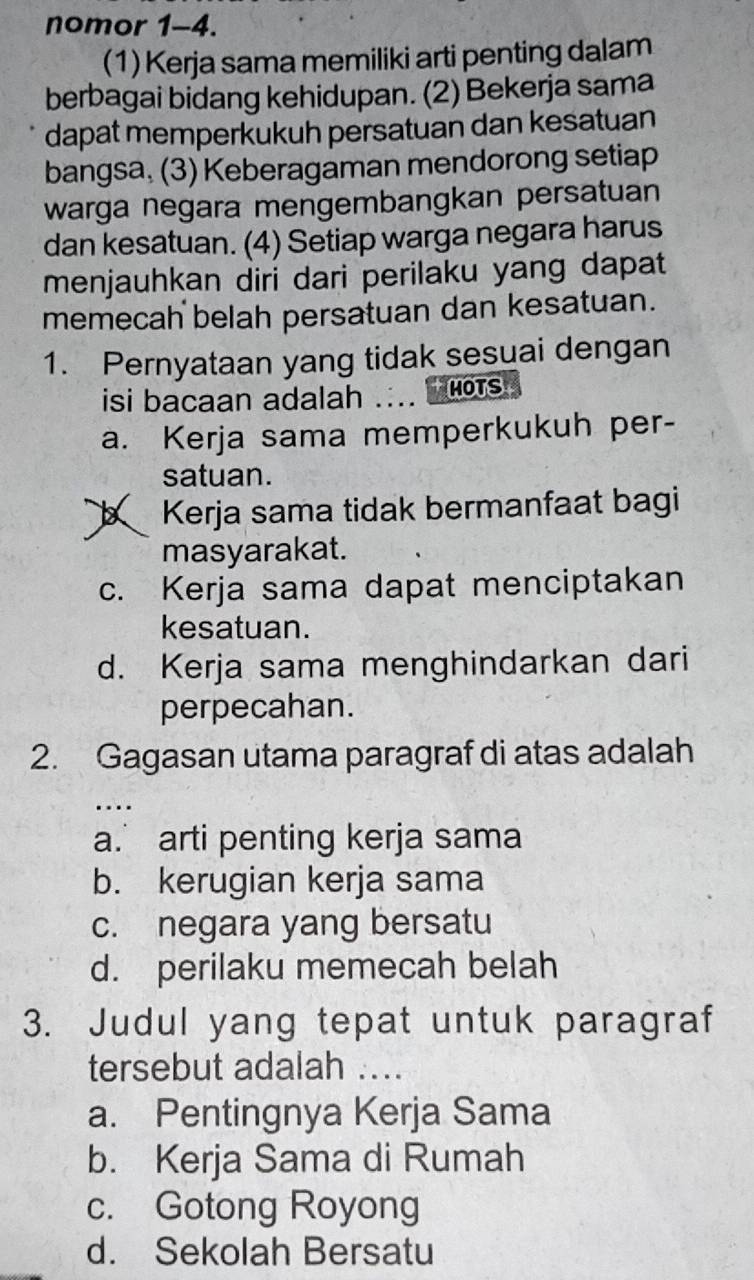 nomor 1-4.
(1) Kerja sama memiliki arti penting dalam
berbagai bidang kehidupan. (2) Bekerja sama
dapat memperkukuh persatuan dan kesatuan
bangsa, (3) Keberagaman mendorong setiap
warga negara mengembangkan persatuan
dan kesatuan. (4) Setiap warga negara harus
menjauhkan diri dari perilaku yang dapat
memecah belah persatuan dan kesatuan.
1. Pernyataan yang tidak sesuai dengan
isi bacaan adalah . MOTS
a. Kerja sama memperkukuh per-
satuan.. Kerja sama tidak bermanfaat bagi
masyarakat.
c. Kerja sama dapat menciptakan
kesatuan.
d. Kerja sama menghindarkan dari
perpecahan.
2. Gagasan utama paragraf di atas adalah
a. arti penting kerja sama
b. kerugian kerja sama
c. negara yang bersatu
d. perilaku memecah belah
3. Judul yang tepat untuk paragraf
tersebut adalah ....
a. Pentingnya Kerja Sama
b. Kerja Sama di Rumah
c. Gotong Royong
d. Sekolah Bersatu