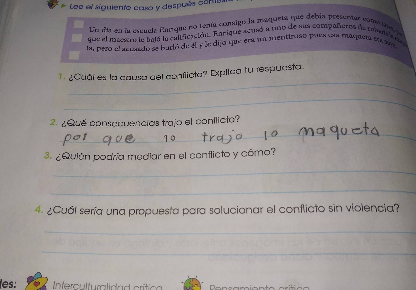 Lee el siguiente caso y después conte 
Un día en la escuela Enrique no tenía consigo la maqueta que debía presentar como tarea, por 
que el maestro le bajó la calificación. Enrique acusó a uno de sus compañeros de robarle la maqu 
ta, pero el acusado se burló de él y le dijo que era un mentiroso pues esa maqueta era suya 
_ 
¿Cuál es la causa del conflicto? Explica tu respuesta. 
_ 
2 ¿Qué consecuencias trajo el conflicto? 
_ 
3. ¿Quién podría mediar en el conflicto y cómo? 
_ 
_ 
4. ¿Cuál sería una propuesta para solucionar el conflicto sin violencia? 
_ 
_ 
jes: Interculturalidad crítica