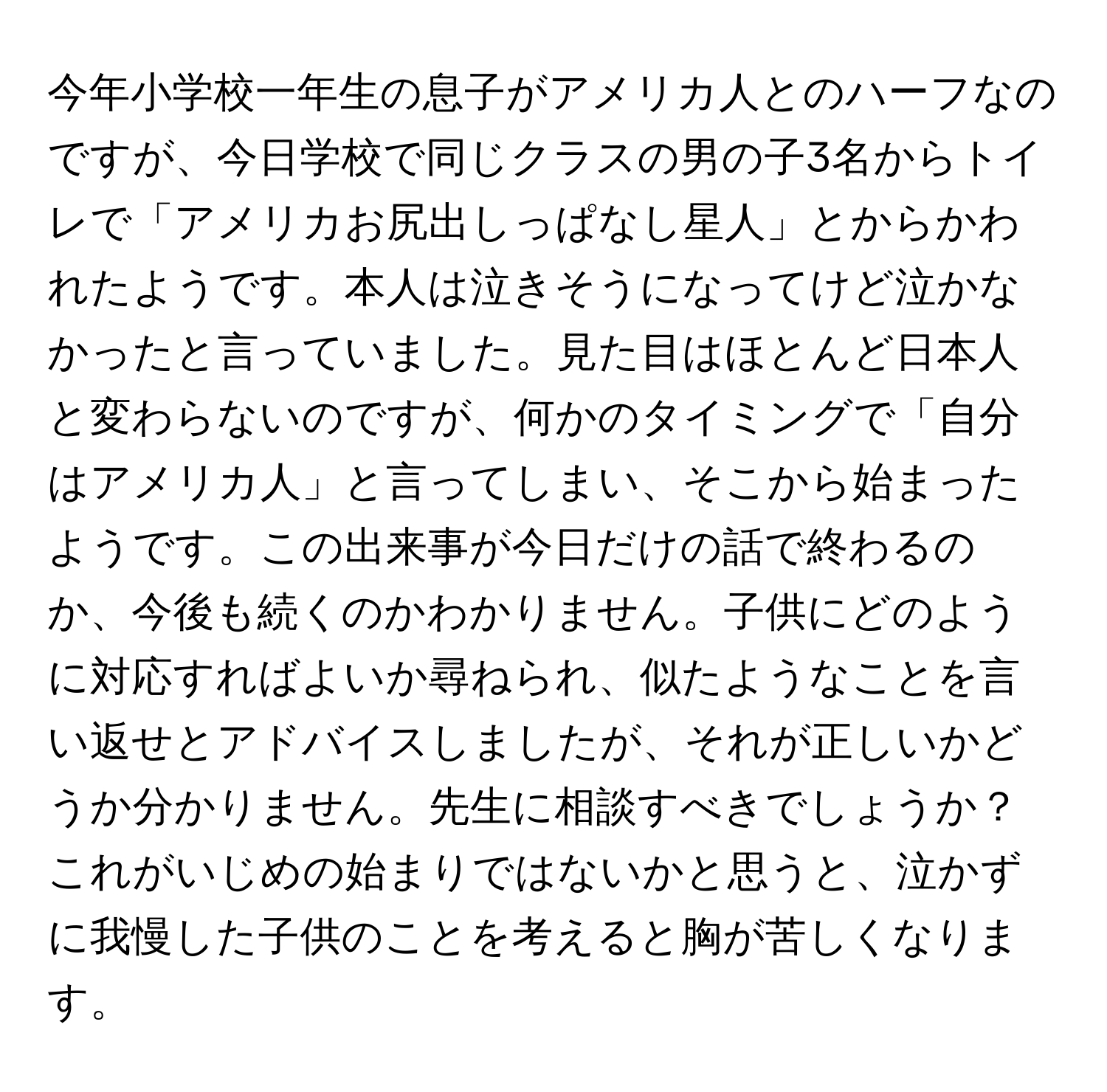 今年小学校一年生の息子がアメリカ人とのハーフなのですが、今日学校で同じクラスの男の子3名からトイレで「アメリカお尻出しっぱなし星人」とからかわれたようです。本人は泣きそうになってけど泣かなかったと言っていました。見た目はほとんど日本人と変わらないのですが、何かのタイミングで「自分はアメリカ人」と言ってしまい、そこから始まったようです。この出来事が今日だけの話で終わるのか、今後も続くのかわかりません。子供にどのように対応すればよいか尋ねられ、似たようなことを言い返せとアドバイスしましたが、それが正しいかどうか分かりません。先生に相談すべきでしょうか？これがいじめの始まりではないかと思うと、泣かずに我慢した子供のことを考えると胸が苦しくなります。