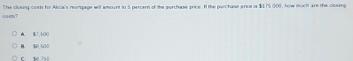 casts? The closing costs for Alicia's rongage will amount to 5 percent of the perchase price. I the purchase price is $375,000, how ruch are the closing
$7,500
B. $8,500
C SA 750