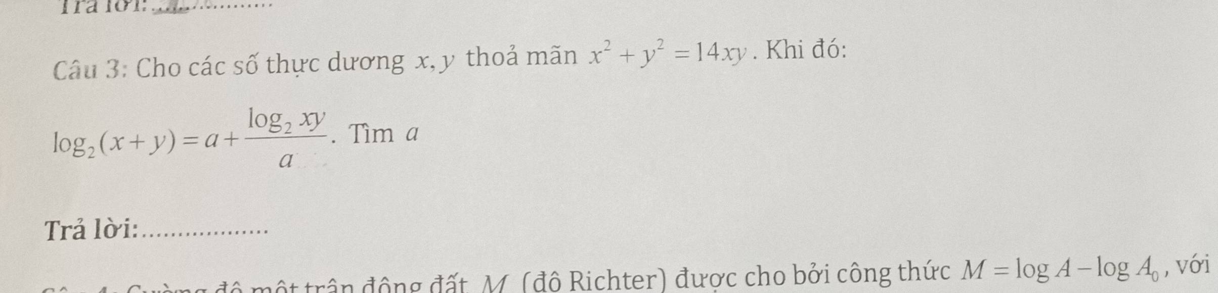 Cho các số thực dương x, y thoả mãn x^2+y^2=14xy. Khi đó:
log _2(x+y)=a+frac log _2xya. Tìm a
Trả lời:_
đ ộ t trận động đất, M. (độ Richter) được cho bởi công thức M=log A-log A_0 , với