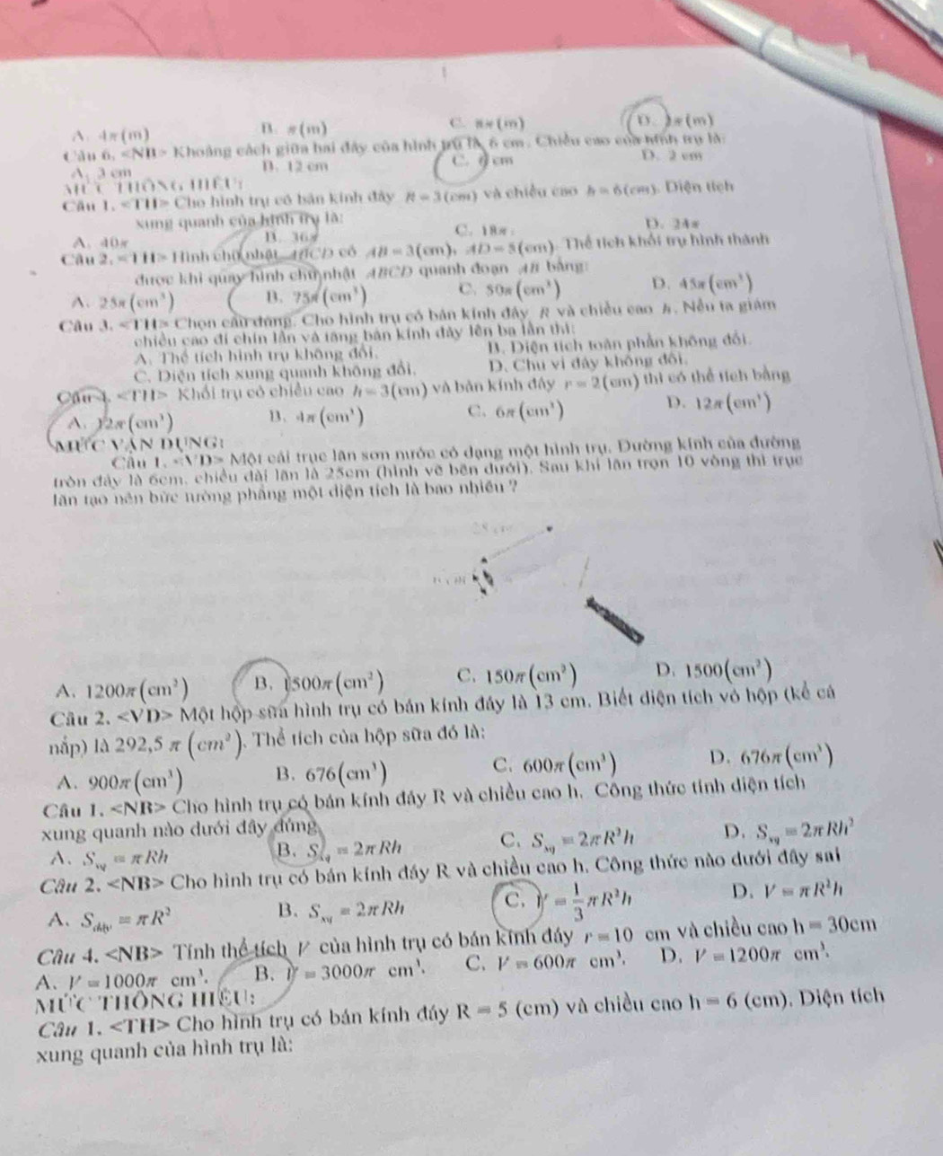 C.
A 4π (m)
B. =(m) n=(m) b)=(m)
Càu 6,∠ NB>Kh coàng cách giữa hai đây của hình trú là 6 cm. Chiều cao của ninh trụ là:
A.3cm
D. 12 cm C. σ cm D. 2 cm
AH (1110>6111111)
Cầu 1.sqrt(11)>Cln 6 hình trụ có bản kinh đây 8-3(cm) à  hiề u  cao h=6(cm). Diện tich
xung quanh của hình trụ là: C. 18π: D. 24π
A. 40_
D. 16.8°
Câu 2,411=11 lình chữ nhật  t7CD có AB=3(cm), AD=5(cm) ). Thể tích khối trụ hình thành
được khi quay hình chu nhật ABCD quanh đoạn 4# bảng
A. 25π (cm^3) B. 75π (cm^3) C. 50π (cm^3) D. 45π (cm^3)
Câu 3. Chon cải đúng. Cho hình trụ có bán kinh đây R và chiều cao A. Nều ta giám
chiều cao đi chín lần và tăng bản kính đảy lên ba lẫn thị:
A. Thể tích hình trụ không đổi. B. Diện tích toàn phần không đối.
C. Diện tích xung quanh không đổi, D. Chu vi đây không đối.
Câu l ∠ TII> Khổi trụ có chiều cao h=3(cm) và bàn kính đây r=2 (cm) thi có thể tích bằng
D.
A. 2π (cm^3) 13、 4π (cm^3) C. 6π (cm^2) 12π (cm^3)
M    Vận dụng :
Câu 1.*D>M ột cái trục lân sơn nước có dạng một hình trụ. Đường kính của đường
tròn đây là 6cm, chiều đài lăn là 25cm (hình vẽ bên dưới). Sau khi lần trọn 10 vòng thì trục
lăn tạo nên bức tưòng phầng một diện tích là bao nhiều 
A. 1200π (cm^2) B. 1500π (cm^2) C. 150π (cm^2) D. 1500(cm^2)
Cầu 2. M hột hộp sữa hình trụ có bán kính đáy là 13 cm. Biết điện tích vô hộp (kể cá
nắp) 1lambda 292,5π (cm^2). Thể tích của hộp sữa đó là:
C.
A. 900π (cm^3) B. 676(cm^3) 600π (cm^3) D. 676π (cm^3)
Câu 1. C Cho hình trụ có bán kính đáy R và chiều cao h. Công thức tính diện tích
xung quanh nào dưới đây đúng
A. S_w=π Rh
B.S_4π Rh=2π Rh C. S_xy=2π R^2h D. S_xy=2π Rh^2
Câu 2. Cho hình trụ có bán kính đáy R và chiều cao h. Công thức nào dưới đây sai
A. S_db'=π R^2
B. S_xy=2π Rh C. y= 1/3 π R^2h D. V=π R^2h
Câu 4. Tính thể tích / của hình trụ có bán kính đáy r=10 em và chiều cao h=30cm
A. V=1000π cm^3. B. if=3000π cm^1. C. V=600π cm^3. D. V=1200π cm^3.
Múc' TIIONG 11 ICU `
Câu 1. ∠ TH> Cho hình trụ có bán kính đáy R=5 (cm) và chiều cao h=6(cm). Diện tích
xung quanh của hình trụ là: