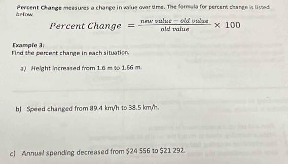 Percent Change measures a change in value over time. The formula for percent change is listed 
below.
PercentChange= (newvalue-oldvalue)/oldvalue * 100
Example 3: 
Find the percent change in each situation. 
a) Height increased from 1.6 m to 1.66 m. 
b) Speed changed from 89.4 km/h to 38.5 km/h. 
c) Annual spending decreased from $24 556 to $21 292.