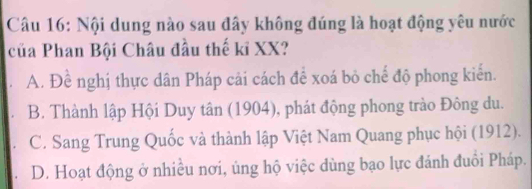 Nội dung nào sau đây không đúng là hoạt động yêu nước
của Phan Bội Châu đầu thế kỉ XX?
A. Đề nghị thực dân Pháp cải cách để xoá bỏ chế độ phong kiến.
B. Thành lập Hội Duy tân (1904), phát động phong trào Đông du.
C. Sang Trung Quốc và thành lập Việt Nam Quang phục hội (1912).
D. Hoạt động ở nhiều nơi, ủng hộ việc dùng bạo lực đánh đuổi Pháp.