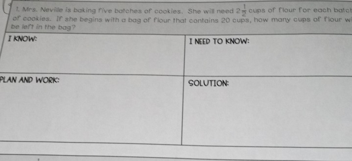 Mrs. Neville is baking five batches of cookies. She will need 2 1/2  cups of flour for each batc 
of cookies. If she begins with a bag of flour that contains 20 cups, how many cups of flour w 
PL