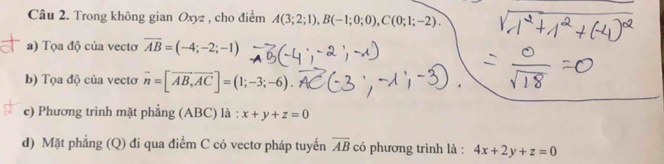 Trong không gian Oxyz , cho điểm A(3;2;1), B(-1;0;0), C(0;1;-2). 
a) Tọa độ của vectơ overline AB=(-4;-2;-1)
b) Tọa độ của vectơ vector n=[vector AB, vector AC]=(1;-3;-6). 
c) Phương trình mặt phẳng (ABC) là : x+y+z=0
d) Mặt phẳng (Q) đi qua điểm C có vectơ pháp tuyển overline AB có phương trình là : 4x+2y+z=0