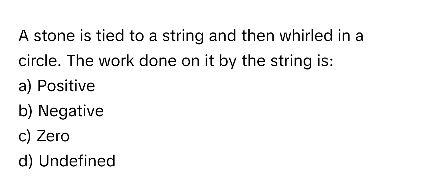 A stone is tied to a string and then whirled in a circle. The work done on it by the string is:

a) Positive 
b) Negative 
c) Zero 
d) Undefined