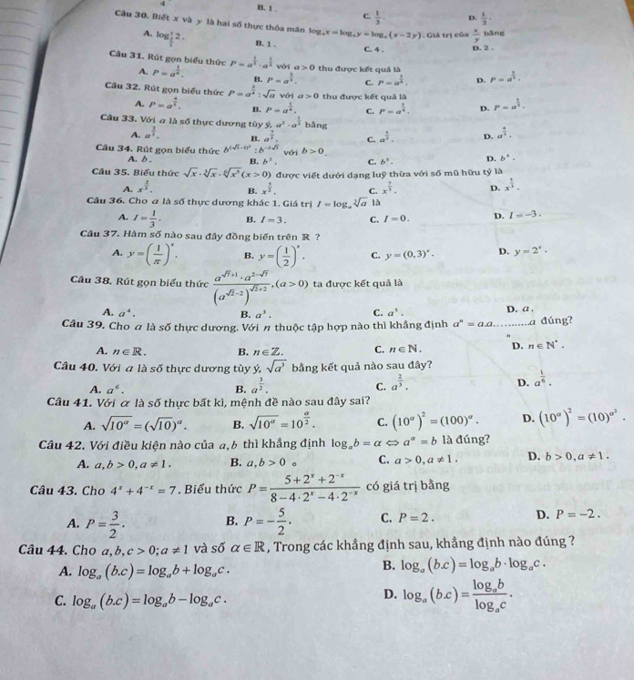 4 B. 1 . C  1/3  D.  1/2 ·
Câu 30, Biết x và y là hai số thực thỏa mân lo log _4x=log _ay=log _a(x-2y). Giá trị của  x/y  hǎng
A. log _ 3/4 2. B. 1 . C. 4 . D. 2 .
Câu 31. Rút gọn biểu thức P=a^(frac 1)n. P=a^(frac 1)2· a^(frac 1)2 với a>0 thu được kết quả là P=a^(frac 3)2.
A.
B. P=a^(frac 2)5. C. P=a^(frac 1)6. D.
Câu 32. Rút gọn biểu thức P=a^(frac 3)4:sqrt(a) với a>0 thu được kết quả là P=a^(frac 1)3.
A. P=a^(frac 4)5. B. P=a^(frac 1)4. C. P=a^(frac 1)4. D.
Câu 33. Với a là số thực dương tùy y,a^3· a^(frac 1)3 bǎng a^(frac 4)3.
A. a^(frac 2)3. B. a^(frac 7)3. C. a^(frac 1)3. D.
Câu 34. Rút gọn biểu thức b^((sqrt(5)-1)^2) :b^(-2sqrt(3)) b>0.
với
A. b. B. b^2. C. b^3. D. b^4·
Câu 35. Biểu thức sqrt(x)· sqrt[3](x)· sqrt[6](x^5)(x>0) ) được viết dưới dạng luỹ thừa với số mũ hữu tỷ là
A. x^(frac 2)3. B. x^(frac 5)2. C. x^(frac 7)3. D. x^(frac 1)3.
Câu 36. Cho a là số thực dương khác 1. Giá trị I=log _asqrt[3](a) là
A. I= 1/3 . B. I=3. C. I=0. D. I=-3.
Câu 37. Hàm số nào sau đây đồng biến trên R?
A. y=( 1/π  )^x. B. y=( 1/2 )^x. C. y=(0,3)^x. D. y=2^x·
Câu 38. Rút gọn biểu thức frac a^(sqrt(7)+1)· a^(2-sqrt(7))(a^(sqrt(2)-2))^sqrt(2)+2,(a>0) ta được kết quả là
A. a^4. B. a^3. D. a .
C. a^5.
Câu 39. Cho a là số thực dương. Với n thuộc tập hợp nào thì khẳng định a^n=a.a _ a đúng?
"
A. n∈ R. B. n∈ Z. C. n∈ N. D. n∈ N^*.
Câu 40. V  y|a| soverline O thực dương tùy ý, sqrt(a^3) bằng kết quả nào sau đây?
A. a^6. B. a^(frac 3)2. C. a^(frac 2)3. D. a^(frac 1)6.
Câu 41. Với α là số thực bất kì, mệnh đề nào sau đây sai?
A. sqrt(10^(alpha))=(sqrt(10))^alpha . B. sqrt(10^(alpha))=10^(frac alpha)2. C. (10^(sigma))^2=(100)^alpha . D. (10^a)^2=(10)^a^2.
Câu 42. Với điều kiện nào của a,6 thì khẳng định log _ab=alpha Leftrightarrow a^a=b là đúng?
A. a,b>0,a!= 1. B. a,b>0 。 C. a>0,a!= 1. D. b>0,a!= 1.
Câu 43. Cho 4^x+4^(-x)=7. Biểu thức P= (5+2^x+2^(-x))/8-4· 2^x-4· 2^(-x)  có giá trị bằng
A. P= 3/2 . P=- 5/2 . C. P=2. D. P=-2.
B.
Câu 44. Cho a ,b, c>0;a!= 1 và số alpha ∈ R , Trong các khẳng định sau, khẳng định nào đúng ?
A. log _a(b.c)=log _ab+log _ac.
B. log _a(b.c)=log _ab· log _ac.
C. log _a(b.c)=log _ab-log _ac.
D. log _a(bc)=frac log _ablog _ac.