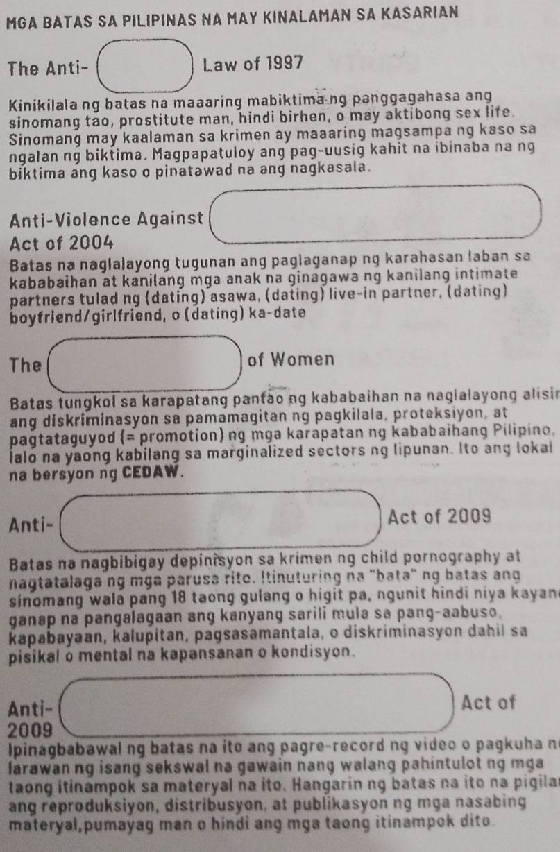 MGA BATAS SA PILIPINAS NA MAY KINALAMAN SA KASARIAN
The Anti- Law of 1997
Kinikilala ng batas na maaaring mabiktima ng panggagahasa ang
sinomang tao, prostitute man, hindi birhen, o may aktibong sex life.
Sinomang may kaalaman sa krimen ay maaaring magsampa ng kaso sa
ngalan ng biktima. Magpapatuloy ang pag-uusig kahit na ibinaba na ng
biktima ang kaso o pinatawad na ang nagkasala.
Anti-Violence Against
Act of 2004
Batas na naglalayong tugunan ang paglaganap ng karahasan laban sa
kababaihan at kanilang mga anak na ginagawa ng kanilang intimate
partners tulad ng (dating) asawa, (dating) live-in partner, (dating)
boyfriend/girlfriend, o (dating) ka-date
The of Women
Batas tungkol sa karapatang pantào ng kababaihan na naglalayong alisin
ang diskriminasyon sa pamamagitan ng pagkilala, proteksiyon, at
pagtataguyod (= promotion) ng mga karapatan ng kababaihang Pilipino.
ialo na yaong kabilang sa marginalized sectors ng lipunan. Ito ang lokal
na bersyon ng CEDAW.
Anti- Act of 2009
Batas na nagbibigay depinisyon sa krimen ng child pornography at
nagtatalagang mga parusa rito. Itinuturing na "bata" ng batas ang
sinomang wala pang 18 taong gulang o higit pa, ngunit hindi niya kayand
ganap na pangalagaan ang kanyang sarili mula sa pang-aabuso.
kapabayaan, kalupitan, pagsasamantala, o diskriminasyon dahil sa
pisikal o mental na kapansanan o kondisyon.
Anti- Act of
2009
pinagbabawal ng batas na ito ang pagre-record ng video o pagkuha n
larawan ng isang sekswal na gawain nang walang pahintulot ng mga
taong itinampok sa materyal na ito. Hangarin ng batas na ito na pigila
ang reproduksiyon, distribusyon, at publikasyon ng mga nasabing
materyal,pumayag man o hindi ang mga taong itinampok dito.