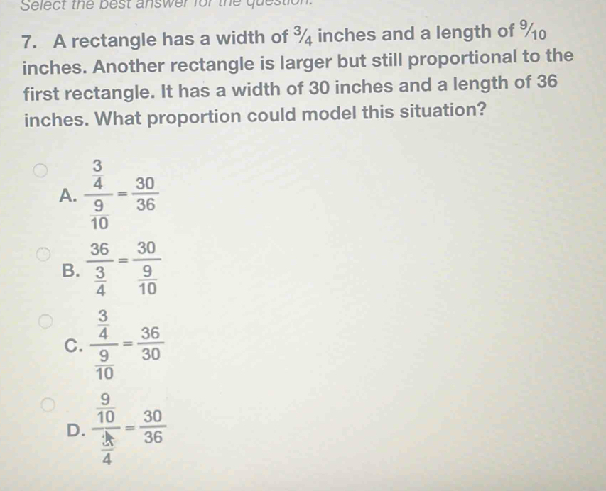 Select the best answer for the question
7. A rectangle has a width of ¾ inches and a length of %
inches. Another rectangle is larger but still proportional to the
first rectangle. It has a width of 30 inches and a length of 36
inches. What proportion could model this situation?
A. frac  3/4  9/10 = 30/36 
B. frac 36 3/4 =frac 30 9/10 
C. frac  3/4  9/10 = 36/30 
D. frac  9/10  3/4 = 30/36 