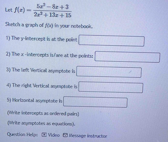 Let f(x)= (5x^2-8x+3)/2x^2+13x+15 
Sketch a graph of f(x) in your notebook. 
1) The y-intercept is at the point □
2) The x -intercepts is/are at the points: □
3) The left Vertical asymptote is □
4) The right Vertical asymptote is □
5) Horizontal asymptote is □
(Write intercepts as ordered pairs) 
(Write asymptotes as equations). 
Question Help: Video - Message instructor