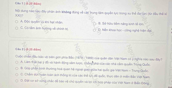 Nội dung nào sau đây phản ánh không đúng về các trung tâm quyền lực trong xu thế đa cực (từ đầu thế kỉ
XXI)?
A. Độc quyền vũ khí hạt nhân. B. Sở hữu tiềm năng kinh tế lớn.
C. Có tầm ảnh hưởng về chính trị. D. Nền khoa học - công nghệ hiện đại.
Câu 2 | (0.25 điểm)
Cuộc chiến đầu bảo vệ biên giới phía Bắc (1979 - 1989) của quân dân Việt Nam có ý nghĩa nào sau đây?
A. Làm thất bại ý đồ và hành động xâm lược, chống phá của các nhà cầm quyền Trung Quốc.
B. Góp phần bình thường hoá quan hệ ngoại giao giữa hai quốc gia Việt Nam - Trung Quốc
C. Chấm dứt hoàn toàn ách thống trị của các thể lực đế quốc, thực dân ở miền Bắc Việt Nam.
D. Đật cơ sở vững chắc để bảo vệ chủ quyền và lợi ích hợp pháp của Việt Nam ở Biển Đông