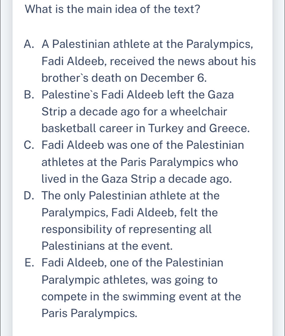 What is the main idea of the text?
A. A Palestinian athlete at the Paralympics,
Fadi Aldeeb, received the news about his
brother`s death on December 6.
B. Palestine`s Fadi Aldeeb left the Gaza
Strip a decade ago for a wheelchair
basketball career in Turkey and Greece.
C. Fadi Aldeeb was one of the Palestinian
athletes at the Paris Paralympics who
lived in the Gaza Strip a decade ago.
D. The only Palestinian athlete at the
Paralympics, Fadi Aldeeb, felt the
responsibility of representing all
Palestinians at the event.
E. Fadi Aldeeb, one of the Palestinian
Paralympic athletes, was going to
compete in the swimming event at the
Paris Paralympics.