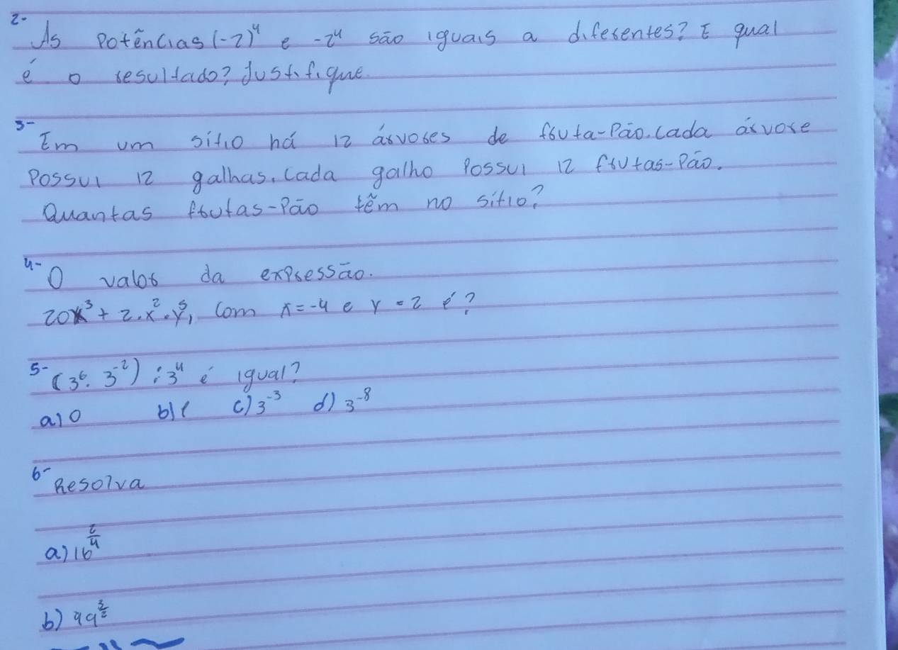 ds potencias (-2)^4 e -2^4 sāo iguas a difesentes? E qual
e o sesultado? jost figue
Em um sitio há 12 asvobes de fóuta-Pao lada axvore
Possui 12 galhas, Cada galho Possui 12 fiutas-Pao.
Quantas ftutas-Pao teém no sit1o?
u-
O valot da expressao.
20x^3+2· x^2· y^3 Com x=-4 e y=2 e?
5- (3^6· 3^(-2)):3^4 e igual?
alo bi( c) 3^(-3) d) 3^(-8)
6 hesorva
a) 16^(frac 2)4
b) 99^(frac 3)2