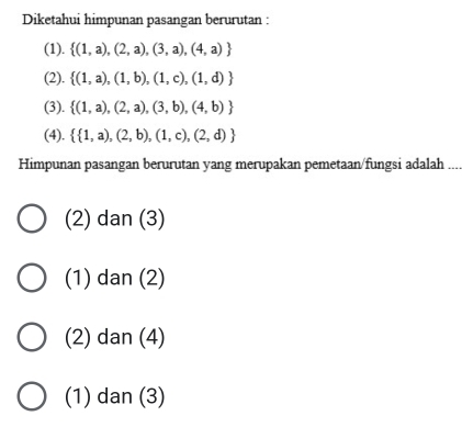 Diketahui himpunan pasangan berurutan :
(1).  (1,a),(2,a),(3,a),(4,a)
(2).  (1,a),(1,b),(1,c),(1,d)
(3).  (1,a),(2,a),(3,b),(4,b)
(4).   1,a),(2,b),(1,c),(2,d)
Himpunan pasangan berurutan yang merupakan pemetaan/fungsi adalah
(2) dan (3)
(1) dan (2)
(2) dan (4)
(1) dan (3)