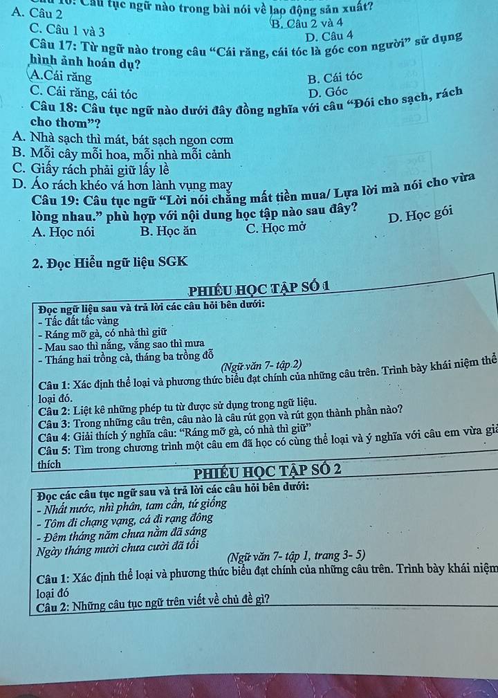 0: Cầu tục ngữ nào trong bài nói về lao động sản xuất?
A. Câu 2
C. Câu 1 và 3
B. Câu 2 và 4
D. Câu 4
Câu 17: Từ ngữ nào trong câu “Cái răng, cái tóc là góc con người” sử dụng
hình ảnh hoán dụ?
A.Cái răng B. Cái tóc
C. Cái răng, cái tóc D. Góc
Câu 18: Câu tục ngữ nào dưới đây đồng nghĩa với câu “Đói cho sạch, rách
cho thom”?
A. Nhà sạch thì mát, bát sạch ngon cơm
B. Mỗi cây mỗi hoa, mỗi nhà mỗi cảnh
C. Giấy rách phải giữ lấy lề
D. Áo rách khéo vá hơn lành vụng may
Câu 19: Câu tục ngữ “Lời nói chẳng mất tiền mua/ Lựa lời mà nói cho vừa
lòng nhau.” phù hợp với nội dung học tập nào sau đây?
D. Học gói
A. Học nói B. Học ăn C. Học mở
2. Đọc Hiểu ngữ liệu SGK
PhiÉU HọC tập số 1
Đọc ngữ liệu sau và trả lời các câu hỏi bên dưới:
- Tấc đất tấc vàng
- Ráng mỡ gà, có nhà thì giữ
- Mau sao thì nắng, vắng sao thì mưa
- Tháng hai trồng cả, tháng ba trồng đỗ
(Ngữ văn 7- tập.2)
Câu 1: Xác định thể loại và phương thức biểu đạt chính của những câu trên. Trình bày khái niệm thể
loại đó.
Câu 2: Liệt kê những phép tu từ được sử dụng trong ngữ liệu.
Câu 3: Trong những câu trên, câu nào là câu rút gọn và rút gọn thành phần nào?
Câu 4: Giải thích ý nghĩa câu: “Ráng mỡ gà, có nhà thì giữ”
Câu 5: Tìm trong chương trình một câu em đã học có cùng thể loại và ý nghĩa với câu em vừa giả
thích
PHIÊU HỌC TậP SÓ 2
Đọc các câu tục ngữ sau và trả lời các câu hỏi bên dưới:
- Nhất nước, nhì phân, tam cần, tứ giống
- Tôm đi chạng vạng, cá đi rạng đông
- Đêm tháng năm chưa nằm đã sáng
Ngày tháng mười chưa cười đã tổi
(Ngữ văn 7- tập 1, trang 3- 5)
Câu 1: Xác định thể loại và phương thức biểu đạt chính của những câu trên. Trình bày khái niệm
loại đó
Cầu 2: Những câu tục ngữ trên viết về chủ đề gì?