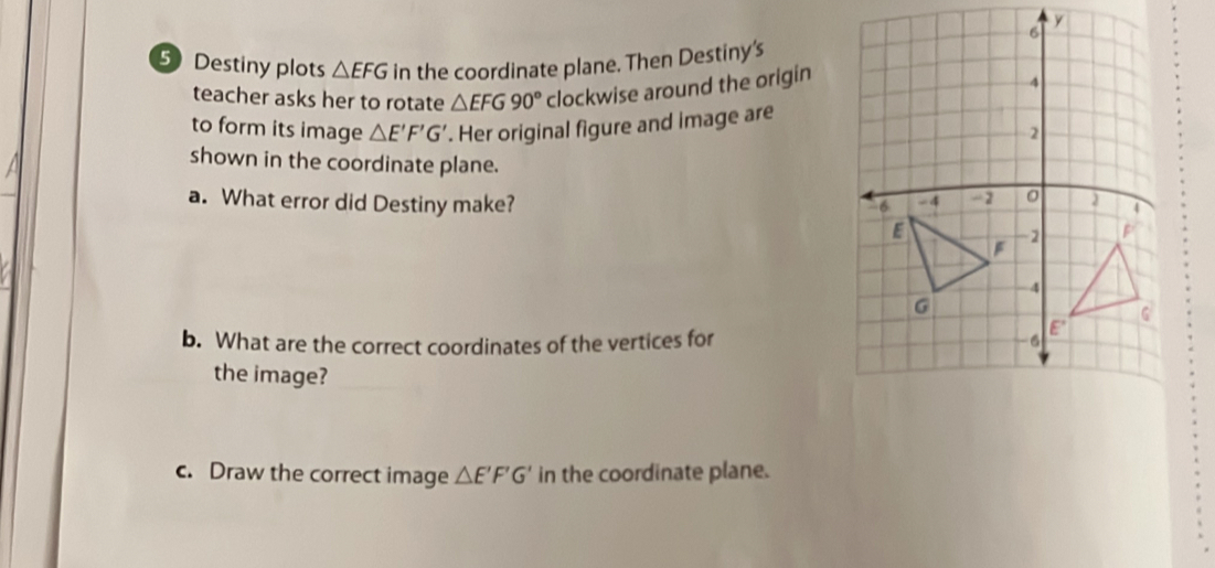 5Destiny plots △ EFG in the coordinate plane. Then Destiny's 
teacher asks her to rotate △ EFG90° clockwise around the origin 
to form its image △ E'F'G'. Her original figure and image are 
shown in the coordinate plane. 
a. What error did Destiny make? 
b. What are the correct coordinates of the vertices for 
the image? 
c. Draw the correct image △ E'F'G' in the coordinate plane.