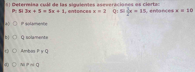 Determina cuál de las siguientes aseveraciones es cierta:
P: Si 3x+5=5x+1 , entonces x=2 Q: Si  3/2 x=15 , entonces x=10
a) P solamente
b) Q solamente
c) Ambas P y Q
d) Ni P niQ