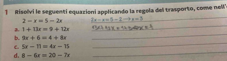 Risolvi le seguenti equazioni applicando la regola del trasporto, come nell’
2-x=5-2x 2x-x=5-2 to x=3
_ 
a. 1+13x=9+12x
_ 
_ 
b. 9x+6=4+8x
_ 
C. 5x-11=4x-15
d. 8-6x=20-7x
_