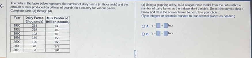 The data in the table below represent the number of dairy farms (in thousands) and the (a) Using a graphing utility, build a logarithmic model from the data with the
amount of milk produced (in billions of pounds) in a country for various years. number of dairy farms as the independent variable. Select the correct choice
Complete parts (a) through (d). below and fill in the answer boxes to complete your choice.
(Type integers or decimals rounded to four decimal places as needed.)
A. y=□ +□ ln x
B. y=□ -□ ln x