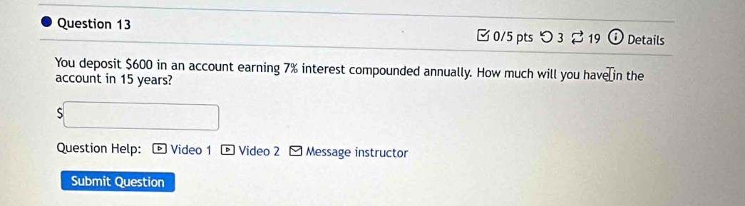 □ 0/5 pts つ 3% 19 Details 
You deposit $600 in an account earning 7% interest compounded annually. How much will you have in the 
account in 15 years? 
S 
Question Help: Video 1 * Video 2 - Message instructor 
Submit Question