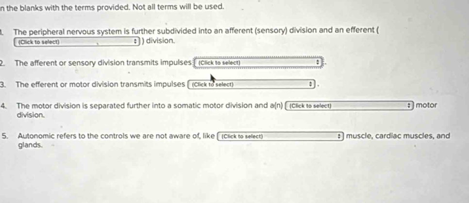 the blanks with the terms provided. Not all terms will be used. 
. The peripheral nervous system is further subdivided into an afferent (sensory) division and an efferent ( 
(Click to select) ) division. 
2. The afferent or sensory division transmits impulses (Click to select) 
3. The efferent or motor division transmits impulses (Click to select) . 
4. The motor division is separated further into a somatic motor division and a(n) (Click to select) : motor 
division. 
5. Autonomic refers to the controls we are not aware of, like (Click to select) ‡ ) muscle, cardiac muscles, and 
glands.