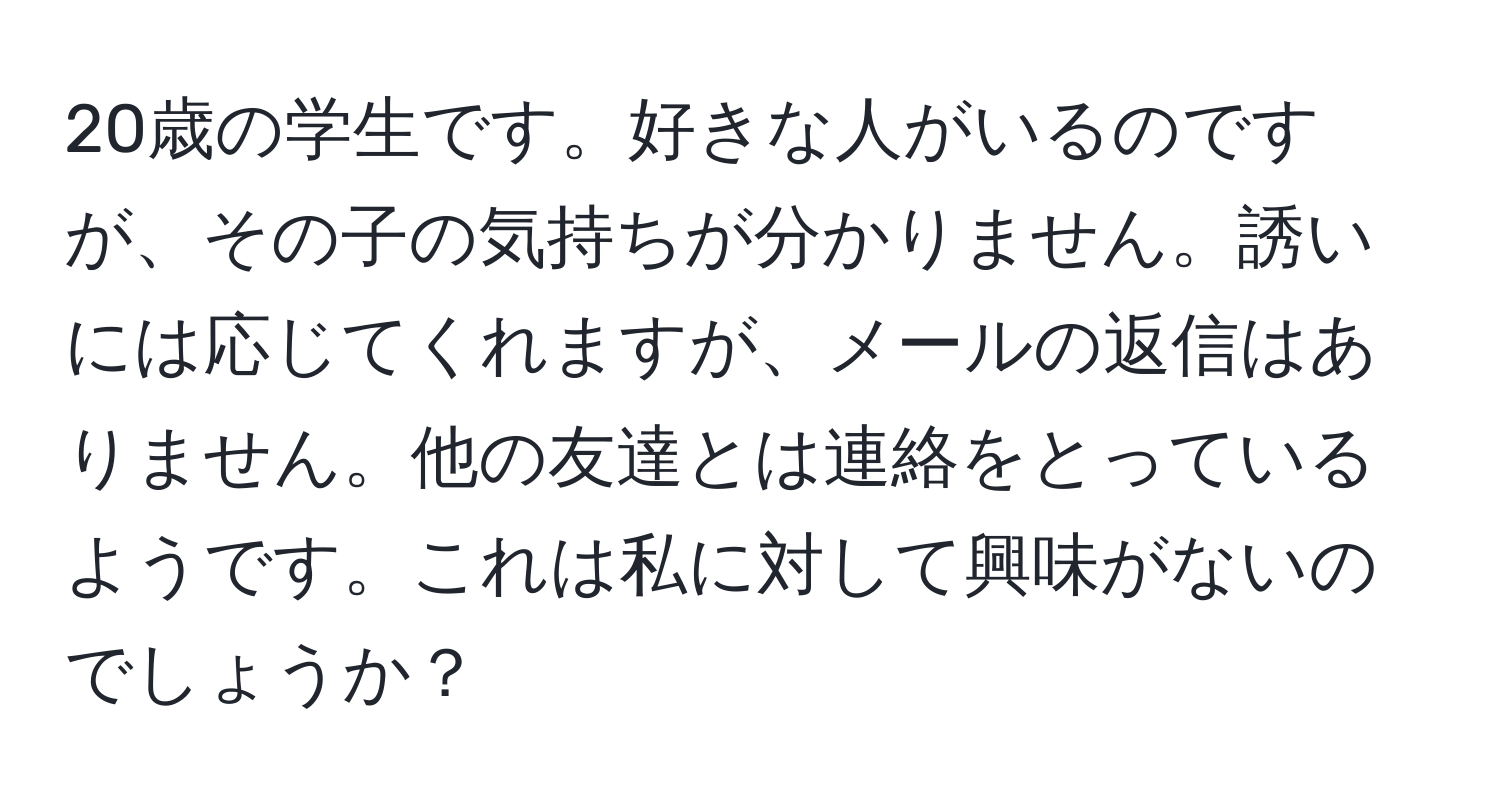 20歳の学生です。好きな人がいるのですが、その子の気持ちが分かりません。誘いには応じてくれますが、メールの返信はありません。他の友達とは連絡をとっているようです。これは私に対して興味がないのでしょうか？