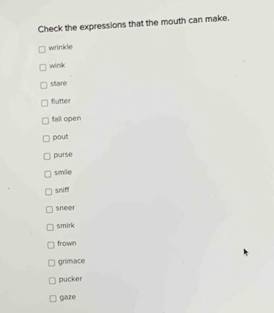 Check the expressions that the mouth can make.
wrinkle
wink
stare
flutter
fall open
pout
purse
smile
sniff
sneer
smirk
frown
grimace
pucker
gaze