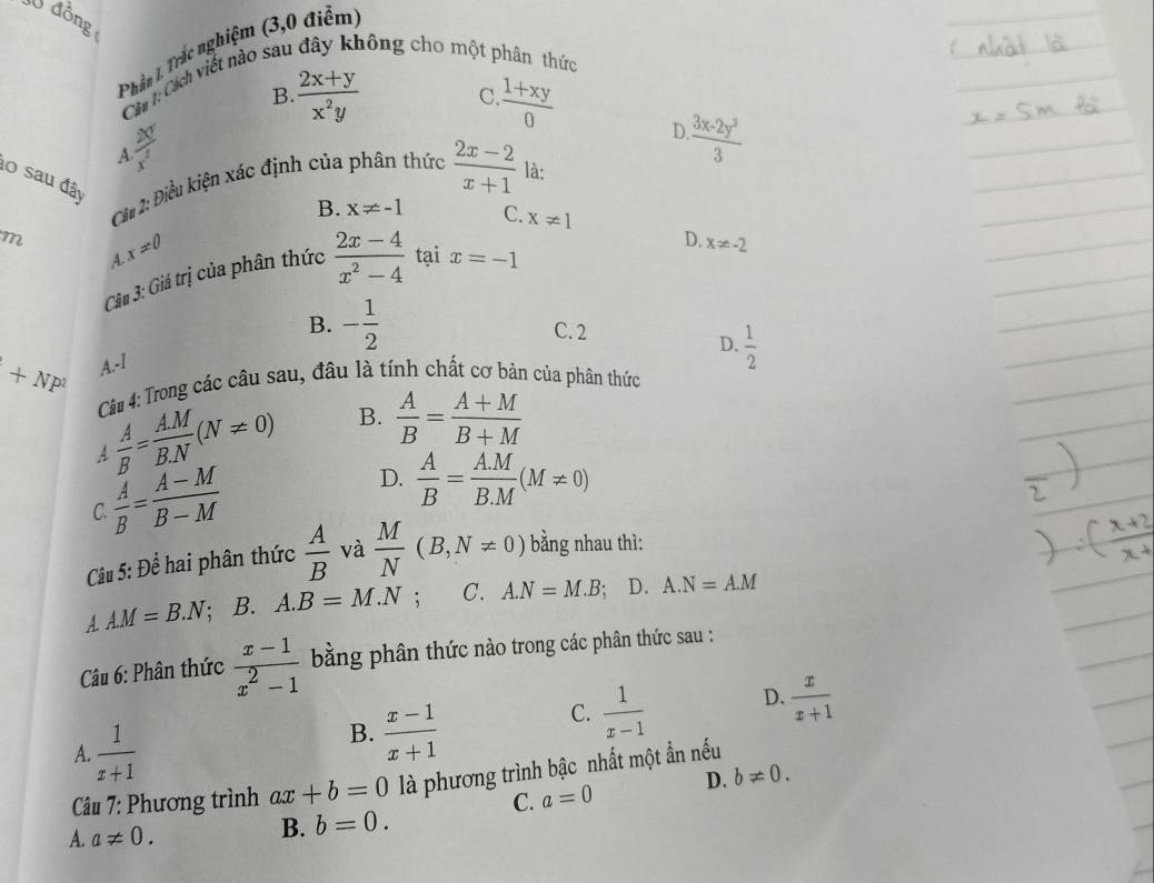 đồng
Phần 1. Trắc nghiệm (3,0 điểm)
Chí  Okh viết nào sau đây không cho một phân thức
B.  (2x+y)/x^2y  C  (1+xy)/0 
A  20/x^2 
D  (3x-2y^2)/3 
l0 sau đây
C 2: Điều kiện xác định của phân thức  (2x-2)/x+1  là:
B. x!= -1 C. x!= 1
m x!= 0
D. x!= -2
A.
Câu 3: Giá trị của phân thức  (2x-4)/x^2-4  tại x=-1
B. - 1/2  C. 2
D.  1/2 
+NP^1 A.-1
Câu 4: Trong các câu sau, đầu là tính chất cơ bản của phân thức
4  A/B = AM/BN (N!= 0) B.  A/B = (A+M)/B+M 
 A/B = (A-M)/B-M 
D.  A/B = (A.M)/B.M (M!= 0)
C.
Câu 5: Để hai phân thức  A/B  và  M/N (B,N!= 0) bằng nhau thì:
A. A.M=B.N; B. A.B=M.N; C. A.N=M.B; D. A.N=A.M
Câu 6: Phân thức  (x-1)/x^2-1  bằng phân thức nào trong các phân thức sau :
A.  1/x+1 
B.  (x-1)/x+1 
C.  1/x-1  D.  x/x+1 
Câu 7: Phương trình ax+b=0 là phương trình bậc nhất một ẩn nếu
C. a=0 D. b!= 0.
A. a!= 0.
B. b=0.