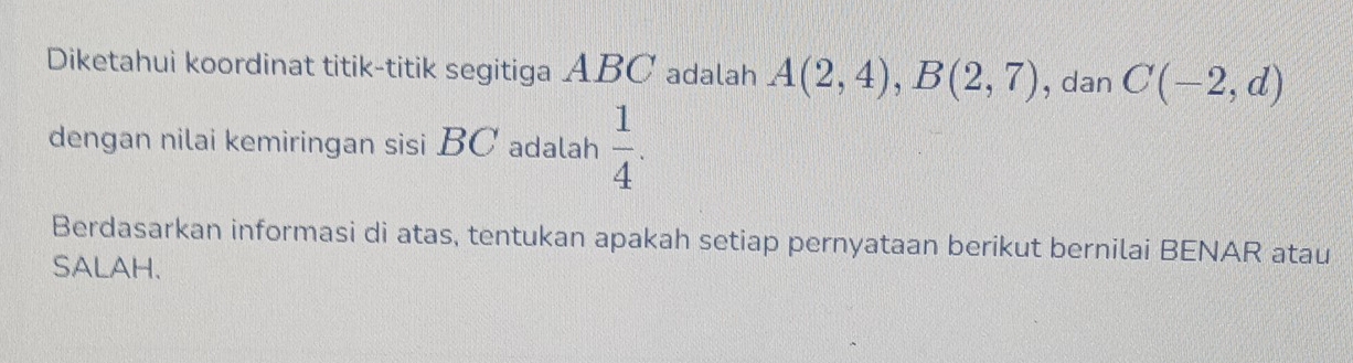 Diketahui koordinat titik-titik segitiga ABC adalah A(2,4), B(2,7) , dan C(-2,d)
dengan nilai kemiringan sisi BC adalah  1/4 . 
Berdasarkan informasi di atas, tentukan apakah setiap pernyataan berikut bernilai BENAR atau 
SALAH.