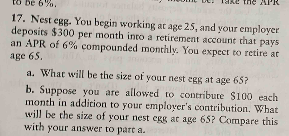 to be 6%. 
: Take the APR 
17. Nest egg. You begin working at age 25, and your employer 
deposits $300 per month into a retirement account that pays 
an APR of 6% compounded monthly. You expect to retire at 
age 65. 
a. What will be the size of your nest egg at age 65? 
b. Suppose you are allowed to contribute $100 each 
month in addition to your employer’s contribution. What 
will be the size of your nest egg at age 65? Compare this 
with your answer to part a.