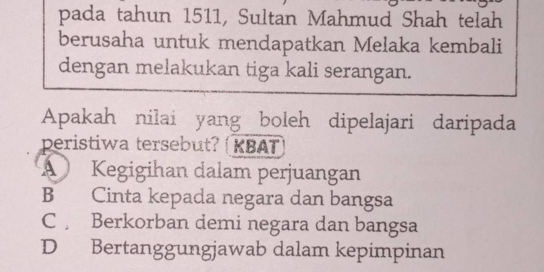 pada tahun 1511, Sultan Mahmud Shah telah
berusaha untuk mendapatkan Melaka kembali
dengan melakukan tiga kali serangan.
Apakah nilai yang boleh dipelajari daripada
peristiwa tersebut? | KBAT
Kegigihan dalam perjuangan
B Cinta kepada negara dan bangsa
C Berkorban demi negara dan bangsa
D Bertanggungjawab dalam kepimpinan