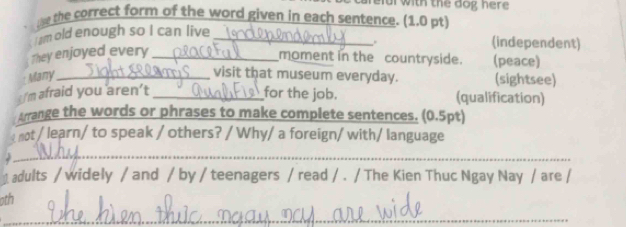 with the dog her e 
te the correct form of the word given in each sentence. (1.0 pt) 
I am old enough so I can live_ 
. (independent) 
They enjoyed every_ 
moment in the countryside. (peace) 
Many_ 
visit that museum everyday. (sightsee) 
I'm afraid you aren’t _for the job. (qualification) 
Arrange the words or phrases to make complete sentences. (0.5pt) 
: not / learn/ to speak / others? / Why/ a foreign/ with/ language 
_ 
adults / widely / and / by / teenagers / read / . / The Kien Thuc Ngay Nay / are / 
oth 
_