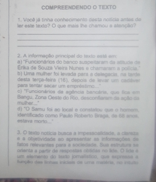 COMPREENDENDO O TEXTO
1. Você já tinha conhecimento desta notícia antes de
ler este texto? O que mais lhe chamou a atenção?
_
_
_
2. A informação principal do texto está em:
a) 'Funcionários do banco suspeitaram da atitude de
Érika de Souza Vieira Nunes e chamaram a polícia."
b) Uma mulher foi levada para a delegacia, na tarde
desta terça-feira (16), depois de levar um cadáver
para tentar sacar um empréstimo..."
c) 'Funcionários da agência bancária, que fica em
Bangu, Zona Oeste do Rio, desconfiaram da ação da
mulher..."
d) "O Samu foi ao local e constatou que o homer,
identificado como Paulo Roberto Braga, de 68 anos.
estava morto..."
3. O texto notícia busca a impessoalidade, a clareza
e a objetividade ao apresentar as informações de
fatos relevantes para a sociedade. Sua estrutura se
orienta a partir de respostas obtidas no lide. O lide é
um elemento do texto jomalístico, que expressa a
função das linhas iniciais de uma matéria, no intuito