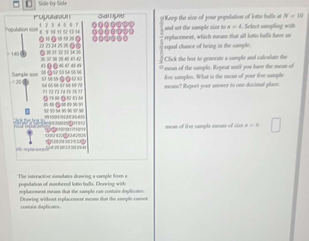 Side by Side 
ropurtion ipe N=10
Keep the size of your population of lotto balls at 
Population sixe 1 2 3 4 5 8 7
8 9 10 11 12 13 14 and set the sample size to n=4 Select sampling with
1 0 18 1920 replacement, which means that all losto balls have an
22 23 24 25 25 Gy B 
equal chance of being in the sample. 
= 140 ② 30 31 22 23 34 35
3 37 3 3 4 4 4 Click the box to generate a sample and calculate the 

Sample size 5 2 52 63 64 9 5 mean of the sample. Repeat until you have the mean of 
five samples. What is the mean of your five sample
=20 54 55 6 57 5 0 70
71 72 73 14 15 7 & 17 means? Report your answer to one decimal place. 
B 79 8 2 84
2 2 ⑦ 2 2 0 91
1 111711811 mean of five sample means of size n=4.
12502 02 2
929128 20 30 3 1132%
th replacement 7263140
The interactive simulates drawing a sample from a 
population of numbered lotto balls. Drawing with 
replacement means that the sample can contain duplicates. 
Drawing without replacement means that the sample cannot 
contain duplicates.