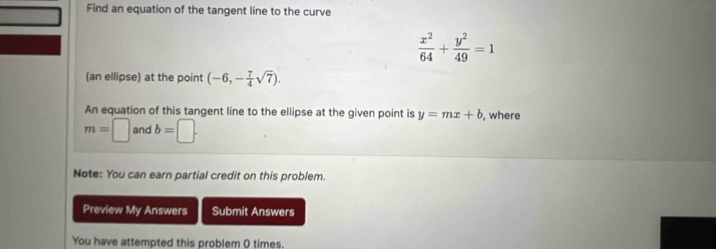 Find an equation of the tangent line to the curve
 x^2/64 + y^2/49 =1
(an ellipse) at the point (-6,- 7/4 sqrt(7)). 
An equation of this tangent line to the ellipse at the given point is y=mx+b , where
m=□ and b=□. 
Note: You can earn partial credit on this problem. 
Preview My Answers Submit Answers 
You have attempted this problem ( times.